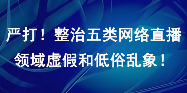 严打！整治五类网络直播领域虚假和低俗乱象！