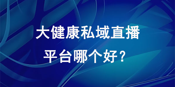 大健康私域直播平台哪个好？