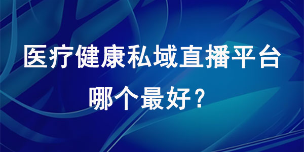 医疗健康私域直播平台哪个最好？