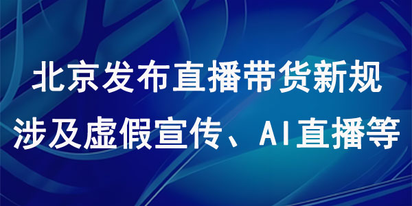 北京发布直播带货新规，涉及虚假宣传、AI直播等