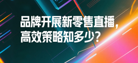 品牌开展新零售直播，高效策略知多少？