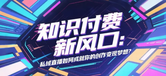 知识付费新风口：私域直播如何成就你的创作变现梦想？
