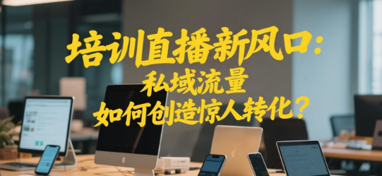 培训直播新风口：私域流量如何创造惊人转化？